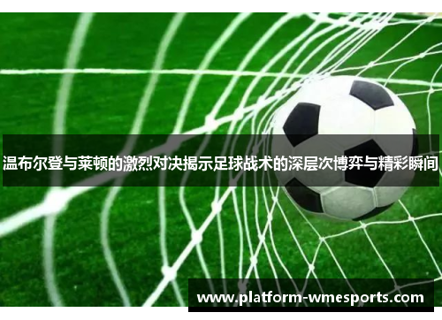温布尔登与莱顿的激烈对决揭示足球战术的深层次博弈与精彩瞬间